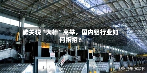 碳关税“大棒	”高举	，国内铝行业如何拆招？-第2张图片