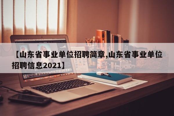 【山东省事业单位招聘简章,山东省事业单位招聘信息2021】