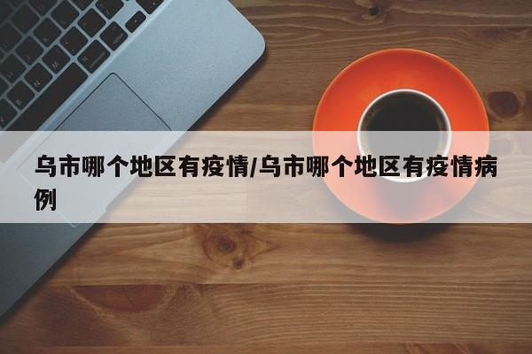 乌市哪个地区有疫情/乌市哪个地区有疫情病例