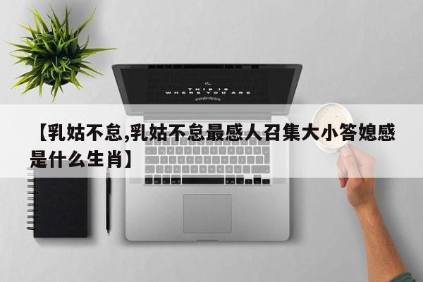 【乳姑不怠,乳姑不怠最感人召集大小答媳感是什么生肖】