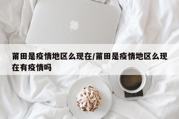 莆田是疫情地区么现在/莆田是疫情地区么现在有疫情吗