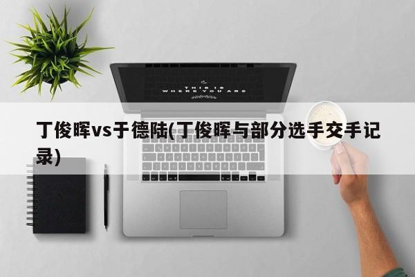 丁俊晖vs于德陆(丁俊晖与部分选手交手记录)