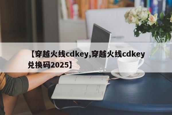 【穿越火线cdkey,穿越火线cdkey兑换码2025】