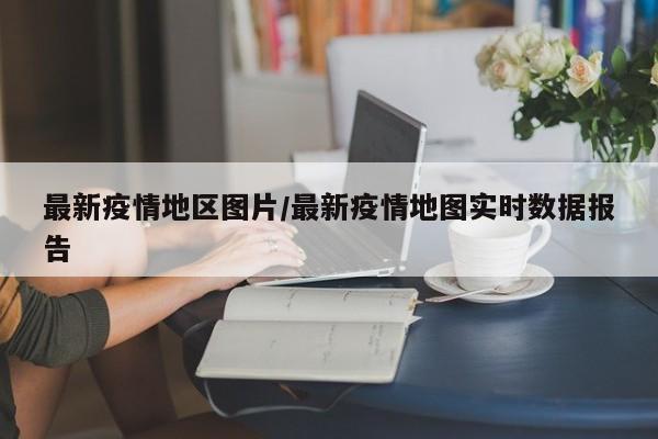 最新疫情地区图片/最新疫情地图实时数据报告
