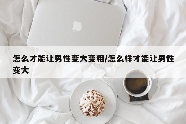 怎么才能让男性变大变粗/怎么样才能让男性变大
