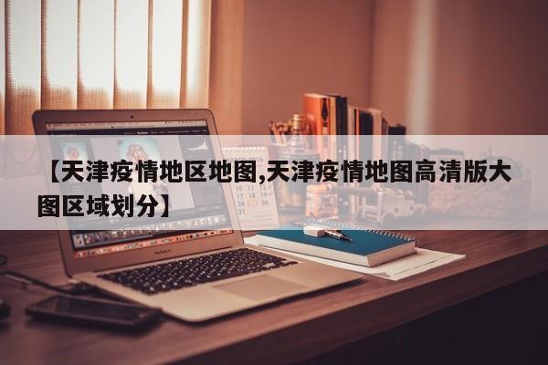 【天津疫情地区地图,天津疫情地图高清版大图区域划分】