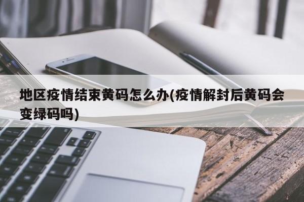 地区疫情结束黄码怎么办(疫情解封后黄码会变绿码吗)