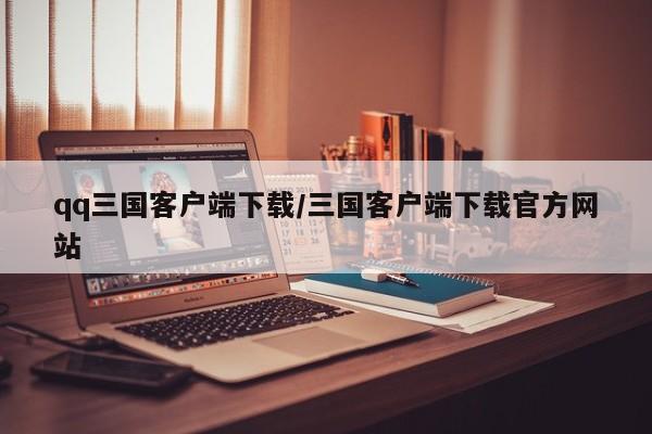 qq三国客户端下载/三国客户端下载官方网站