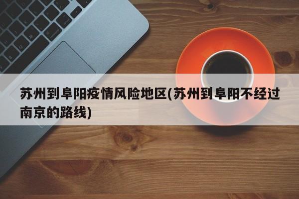 苏州到阜阳疫情风险地区(苏州到阜阳不经过南京的路线)