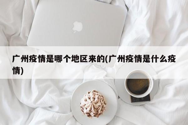 广州疫情是哪个地区来的(广州疫情是什么疫情)