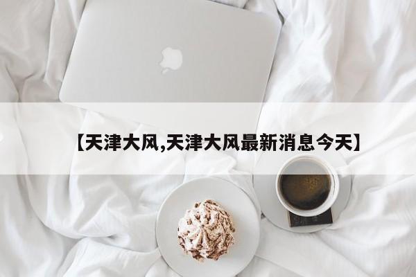 【天津大风,天津大风最新消息今天】