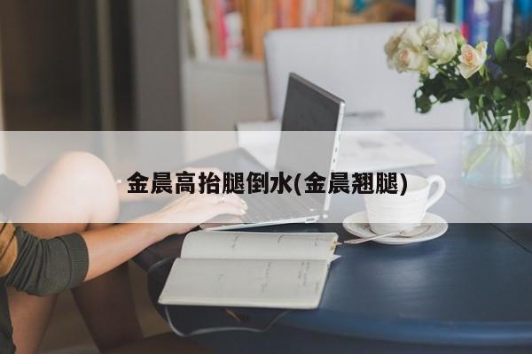 金晨高抬腿倒水(金晨翘腿)