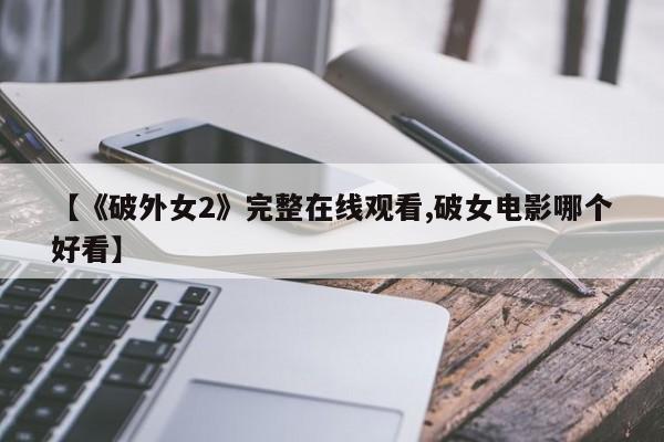 【《破外女2》完整在线观看,破女电影哪个好看】