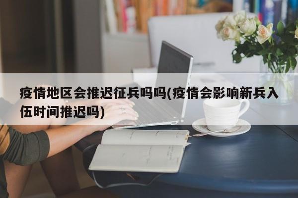 疫情地区会推迟征兵吗吗(疫情会影响新兵入伍时间推迟吗)