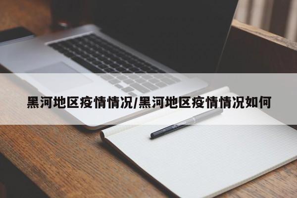 黑河地区疫情情况/黑河地区疫情情况如何