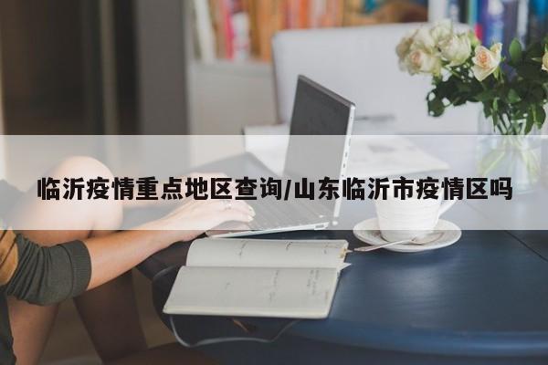 临沂疫情重点地区查询/山东临沂市疫情区吗