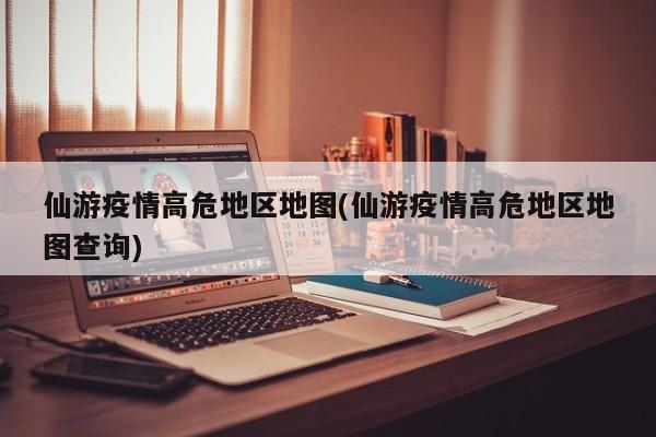 仙游疫情高危地区地图(仙游疫情高危地区地图查询)
