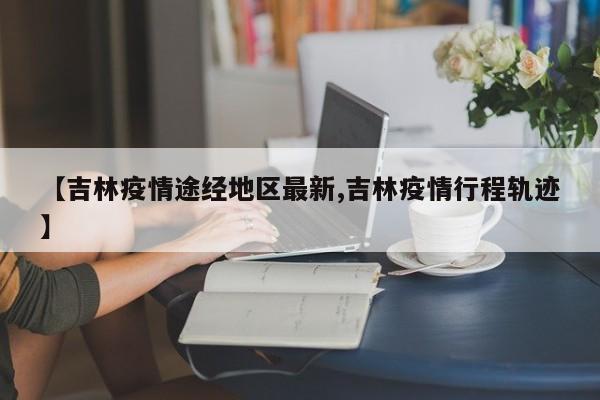 【吉林疫情途经地区最新,吉林疫情行程轨迹】