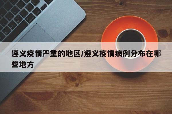 遵义疫情严重的地区/遵义疫情病例分布在哪些地方