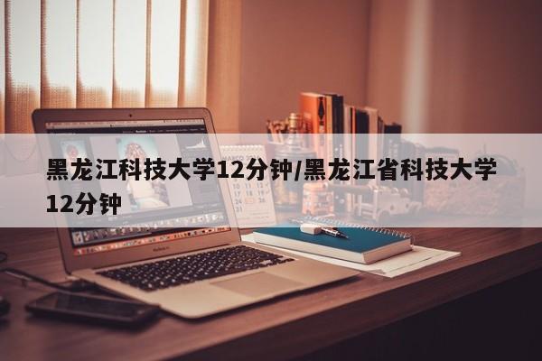 黑龙江科技大学12分钟/黑龙江省科技大学12分钟