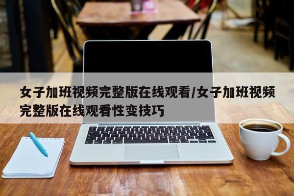 女子加班视频完整版在线观看/女子加班视频完整版在线观看性变技巧