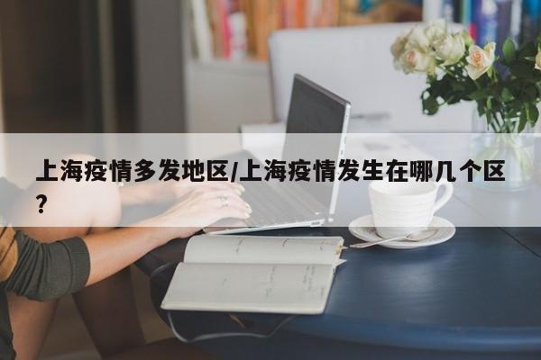 上海疫情多发地区/上海疫情发生在哪几个区?