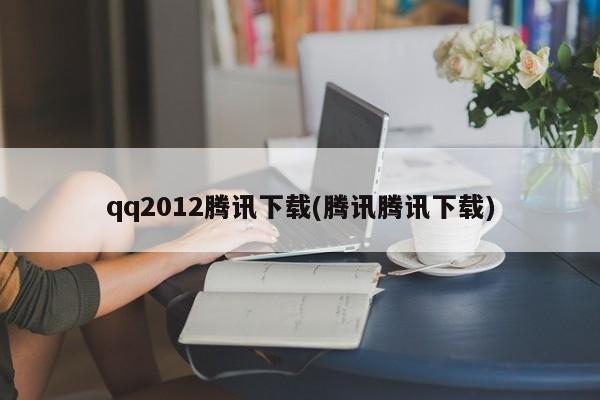 qq2012腾讯下载(腾讯腾讯下载)