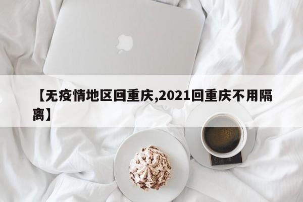 【无疫情地区回重庆,2021回重庆不用隔离】
