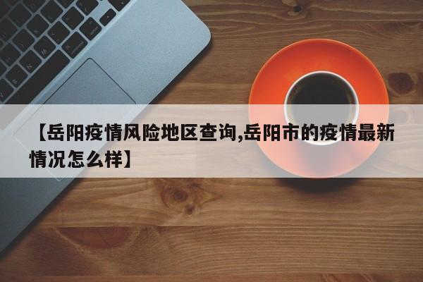 【岳阳疫情风险地区查询,岳阳市的疫情最新情况怎么样】