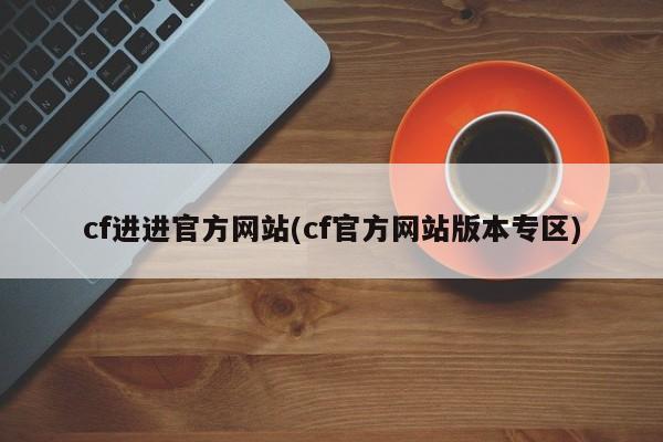 cf进进官方网站(cf官方网站版本专区)