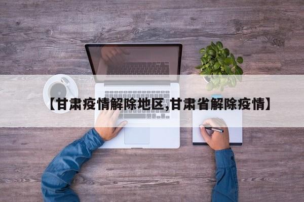【甘肃疫情解除地区,甘肃省解除疫情】